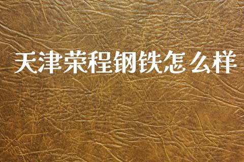 天津荣程钢铁怎么样_https://www.apanben.com_国际财经_第1张