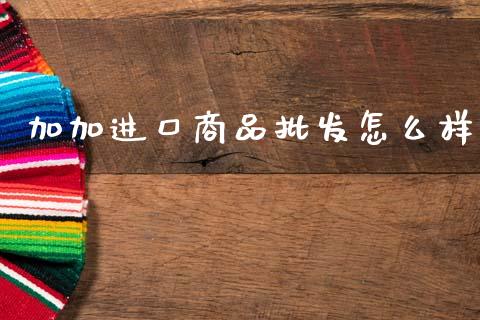 加加进口商品批发怎么样_https://www.apanben.com_股市分析_第1张
