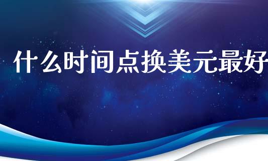 什么时间点换美元最好_https://www.apanben.com_期货学院_第1张