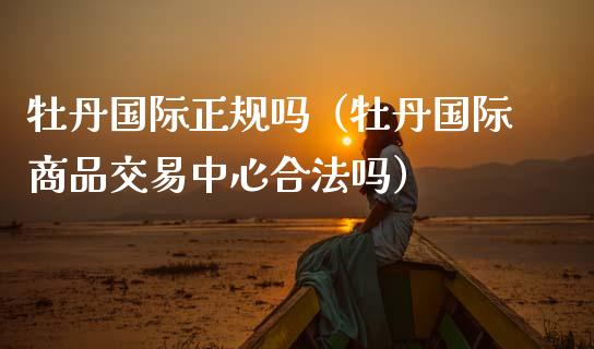 牡丹国际正规吗（牡丹国际商品交易中心合法吗）_https://www.apanben.com_国际期货_第1张