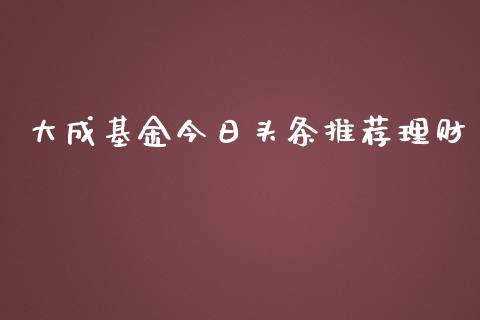 大成基金今日头条推荐理财_https://www.apanben.com_财经资讯_第1张