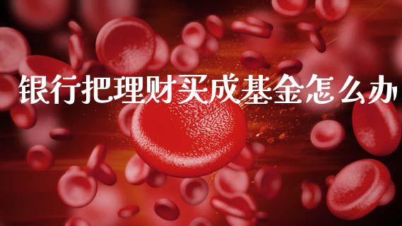 银行把理财买成基金怎么办_https://www.apanben.com_财经资讯_第1张