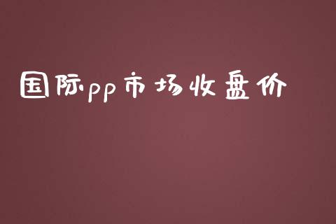 国际pp市场收盘价_https://www.apanben.com_期货学院_第1张