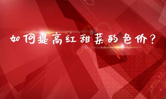如何提高红甜菜的色价？_https://www.apanben.com_在线喊单_第1张