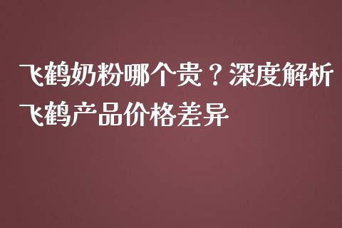 飞鹤奶粉哪个贵？深度解析飞鹤产品价格差异_https://www.apanben.com_股市指导_第1张