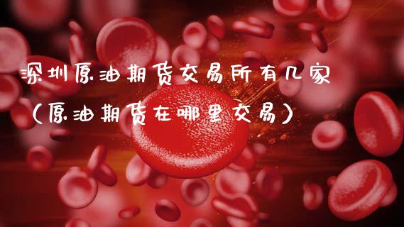 深圳原油期货交易所有几家（原油期货在哪里交易）_https://www.apanben.com_国际期货_第1张