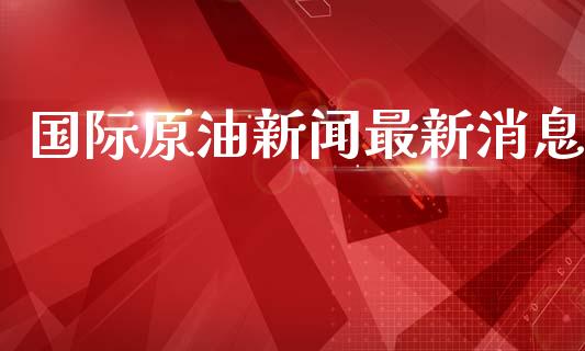 国际原油新闻最新消息_https://www.apanben.com_在线喊单_第1张