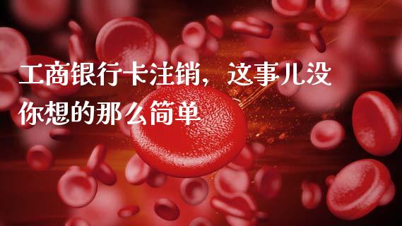 工商银行卡注销，这事儿没你想的那么简单_https://www.apanben.com_国际财经_第1张