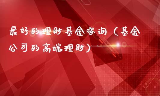 最好的理财基金咨询（基金公司的高端理财）_https://www.apanben.com_国际财经_第1张