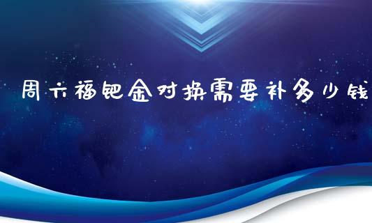 周六福钯金对换需要补多少钱_https://www.apanben.com_国际期货_第1张