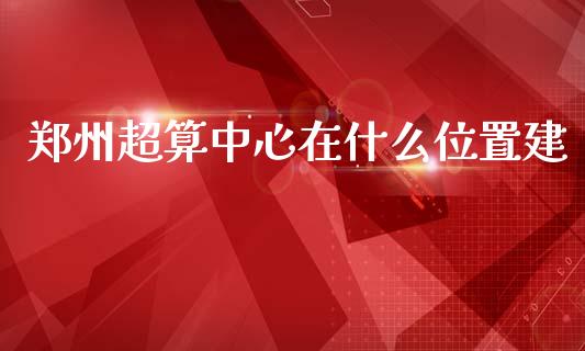 郑州超算中心在什么位置建_https://www.apanben.com_财经资讯_第1张