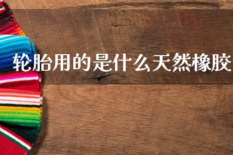 轮胎用的是什么天然橡胶_https://www.apanben.com_股市分析_第1张
