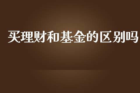 买理财和基金的区别吗_https://www.apanben.com_财经资讯_第1张