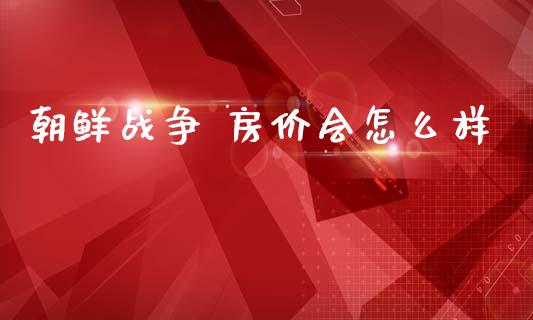 朝鲜战争 房价会怎么样_https://www.apanben.com_财经资讯_第1张