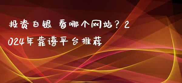 投资白银 看哪个网站？2024年靠谱平台推荐_https://www.apanben.com_国际财经_第1张