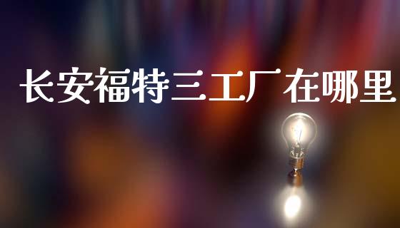 长安福特三工厂在哪里_https://www.apanben.com_股市指导_第1张