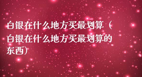 白银在什么地方买最划算（白银在什么地方买最划算的东西）_https://www.apanben.com_期货学院_第1张