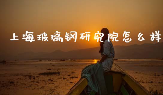 上海玻璃钢研究院怎么样_https://www.apanben.com_财经资讯_第1张