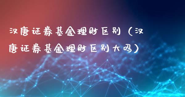 汉唐证券基金理财区别（汉唐证券基金理财区别大吗）_https://www.apanben.com_财经资讯_第1张