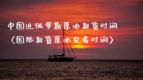 中国进俄罗斯原油期货时间（国际期货原油交易时间）_https://www.apanben.com_国际期货_第1张