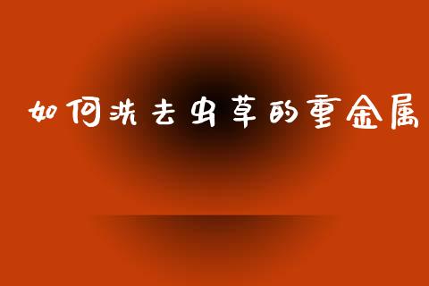 如何洗去虫草的重金属_https://www.apanben.com_期货学院_第1张