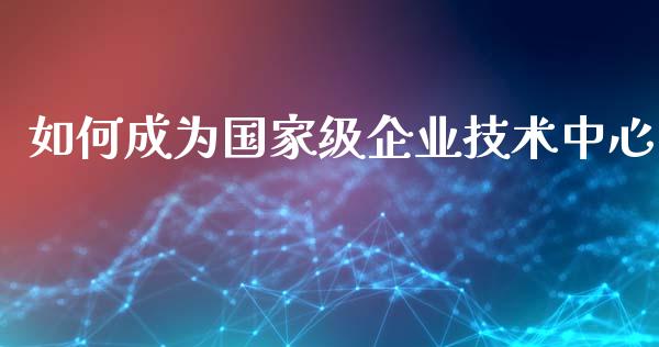 如何成为国家级企业技术中心_https://www.apanben.com_国际财经_第1张