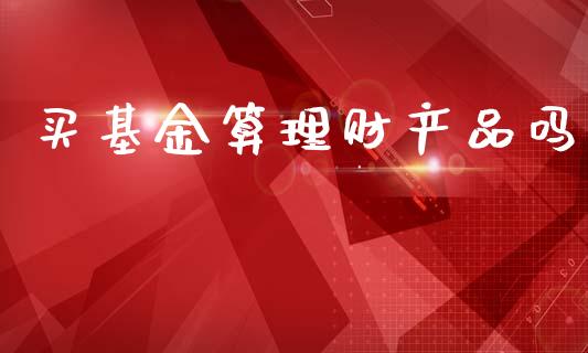 买基金算理财产品吗_https://www.apanben.com_国际财经_第1张