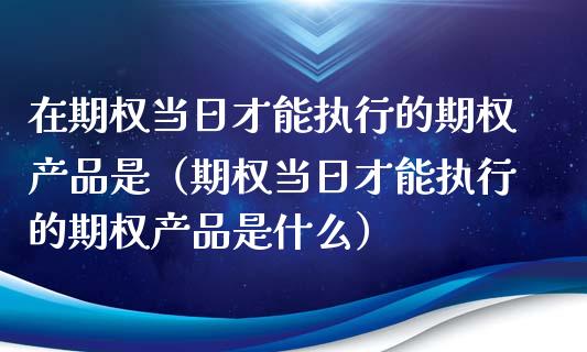 在期权当日才能执行的期权产品是（期权当日才能执行的期权产品是什么）_https://www.apanben.com_期货学院_第1张