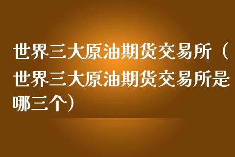 世界三大原油期货交易所（世界三大原油期货交易所是哪三个）_https://www.apanben.com_财经资讯_第1张