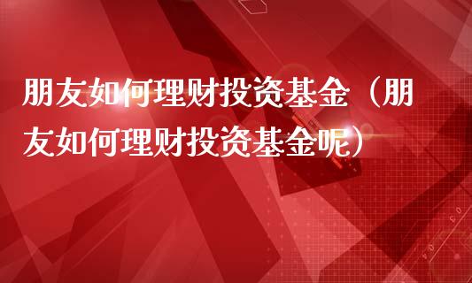 朋友如何理财投资基金（朋友如何理财投资基金呢）_https://www.apanben.com_国际财经_第1张