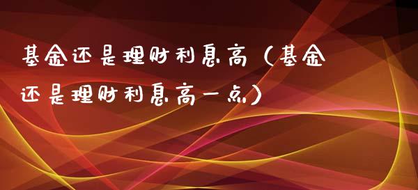 基金还是理财利息高（基金还是理财利息高一点）_https://www.apanben.com_国际财经_第1张