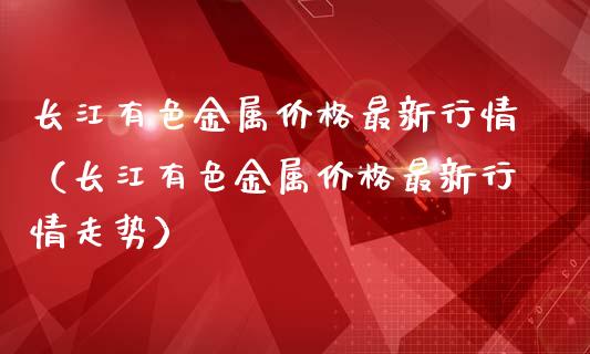 长江有色金属价格最新行情（长江有色金属价格最新行情走势）_https://www.apanben.com_期货学院_第1张