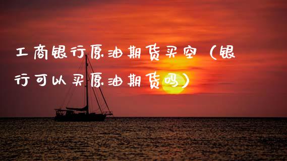 工商银行原油期货买空（银行可以买原油期货吗）_https://www.apanben.com_国际期货_第1张