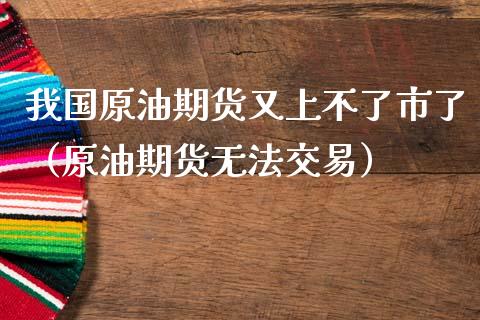 我国原油期货又上不了市了（原油期货无法交易）_https://www.apanben.com_期货学院_第1张