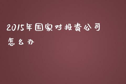 2015年国家对投资公司怎么办_https://www.apanben.com_在线喊单_第1张