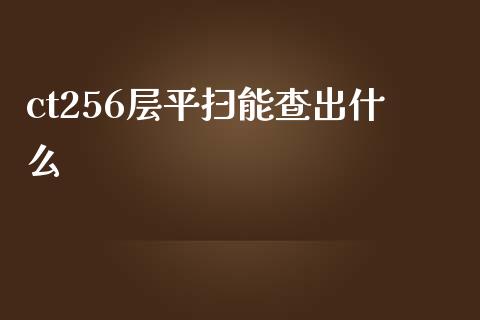 ct256层平扫能查出什么_https://www.apanben.com_国际期货_第1张