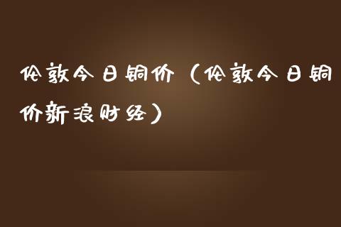 伦敦今日铜价（伦敦今日铜价新浪财经）_https://www.apanben.com_期货学院_第1张