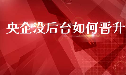 央企没后台如何晋升_https://www.apanben.com_国际财经_第1张