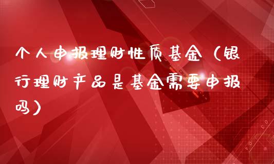个人申报理财性质基金（银行理财产品是基金需要申报吗）_https://www.apanben.com_财经资讯_第1张