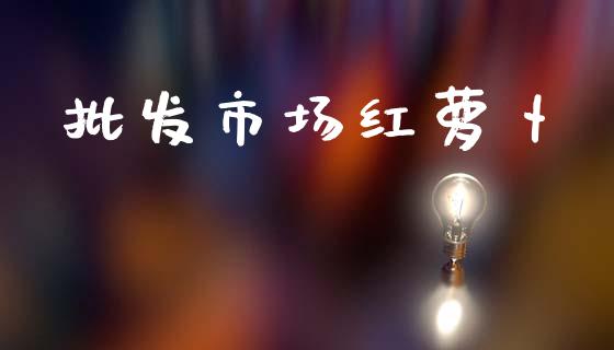 批发市场红萝卜_https://www.apanben.com_财经资讯_第1张
