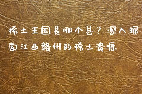 稀土王国是哪个县？深入探索江西赣州的稀土资源_https://www.apanben.com_股市指导_第1张