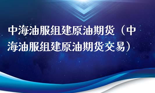 中海油服组建原油期货（中海油服组建原油期货交易）_https://www.apanben.com_期货学院_第1张