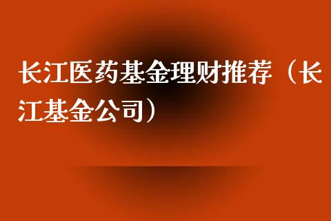 长江医药基金理财推荐（长江基金公司）_https://www.apanben.com_财经资讯_第1张