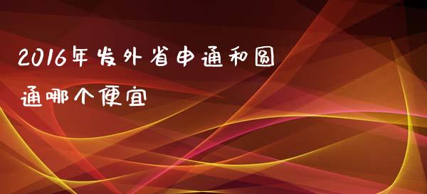 2016年发外省申通和圆通哪个便宜_https://www.apanben.com_国际财经_第1张