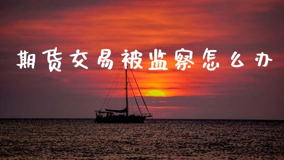 期货交易被监察怎么办_https://www.apanben.com_国际财经_第1张