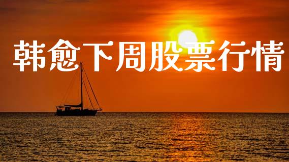 韩愈下周股票行情_https://www.apanben.com_股市分析_第1张