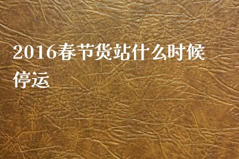 2016春节货站什么时候停运_https://www.apanben.com_国际期货_第1张