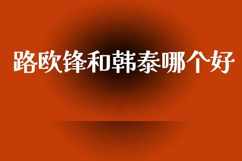 路欧锋和韩泰哪个好_https://www.apanben.com_在线喊单_第1张