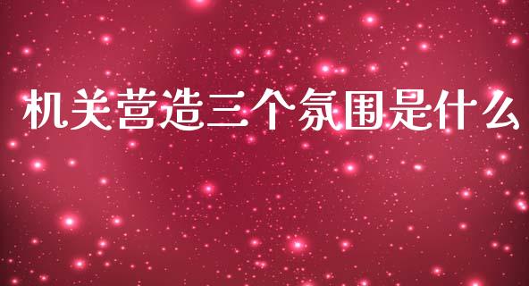 机关营造三个氛围是什么_https://www.apanben.com_期货学院_第1张