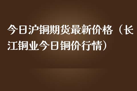今日沪铜期货最新价格（长江铜业今日铜价行情）_https://www.apanben.com_期货学院_第1张